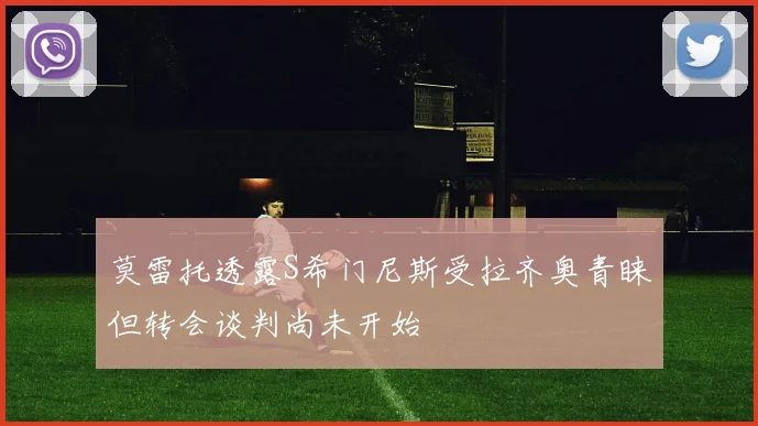 莫雷托透露S希门尼斯受拉齐奥青睐但转会谈判尚未开始