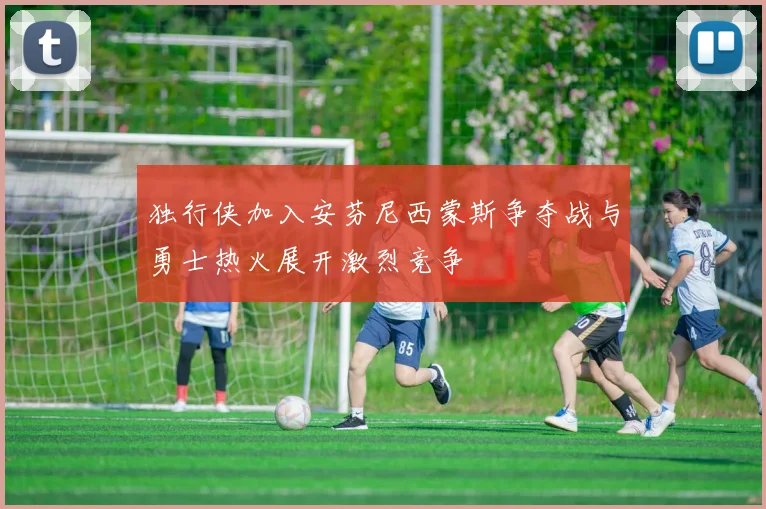 独行侠加入安芬尼西蒙斯争夺战与勇士热火展开激烈竞争
