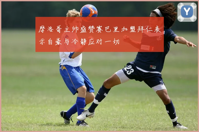 摩洛哥主帅盛赞赛巴里加盟拜仁表示自豪与冷静应对一切