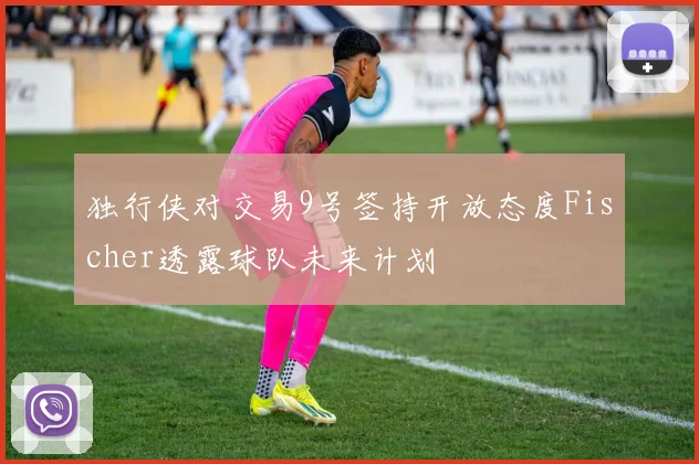 独行侠对交易9号签持开放态度Fischer透露球队未来计划