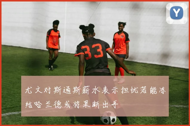 尤文对斯通斯薪水表示担忧若能冻结哈兰德或将果断出手
