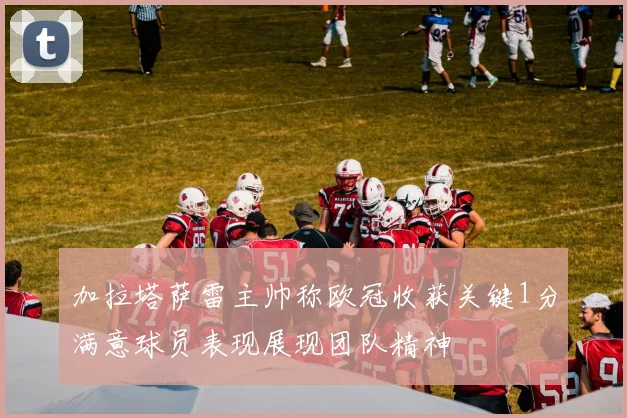 加拉塔萨雷主帅称欧冠收获关键1分满意球员表现展现团队精神