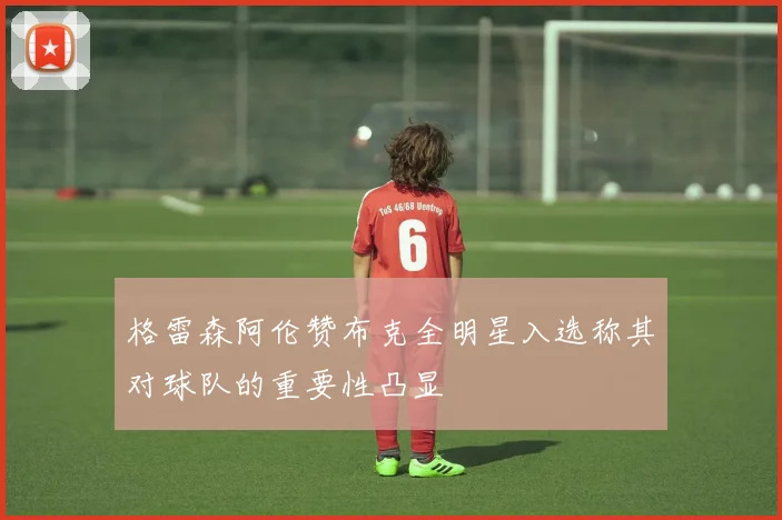 格雷森阿伦赞布克全明星入选称其对球队的重要性凸显
