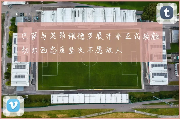 巴萨与若昂佩德罗展开非正式接触切尔西态度坚决不愿放人