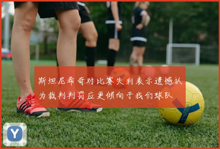 斯坦尼希奇对比赛失利表示遗憾认为裁判判罚应更倾向于我们球队
