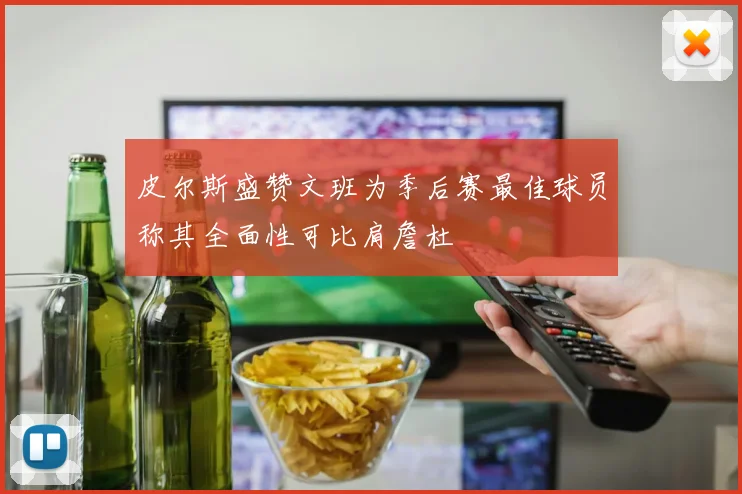 皮尔斯盛赞文班为季后赛最佳球员称其全面性可比肩詹杜