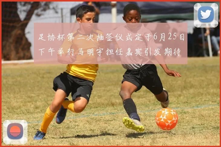 足协杯第二次抽签仪式定于6月25日下午举行马明宇担任嘉宾引发期待