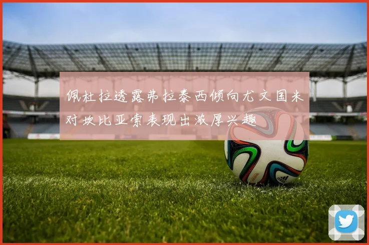 佩杜拉透露弗拉泰西倾向尤文国米对坎比亚索表现出浓厚兴趣