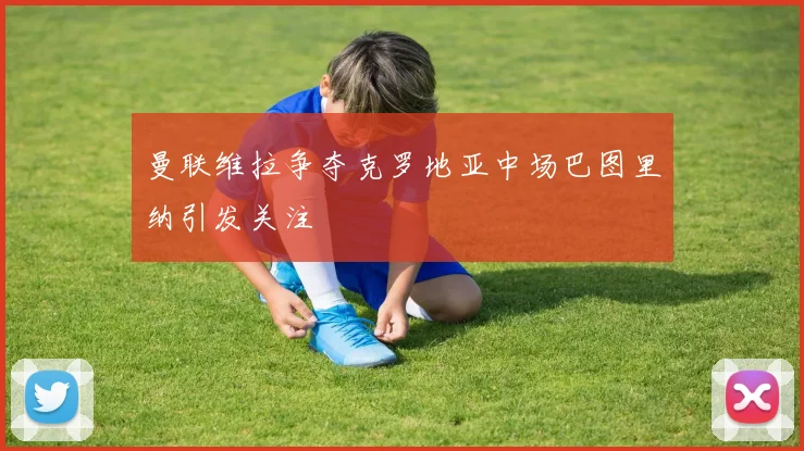 曼联维拉争夺克罗地亚中场巴图里纳引发关注