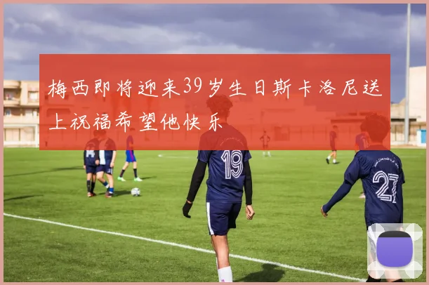 梅西即将迎来39岁生日斯卡洛尼送上祝福希望他快乐